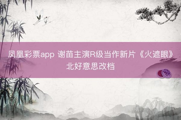 凤凰彩票app 谢苗主演R级当作新片《火遮眼》北好意思改档