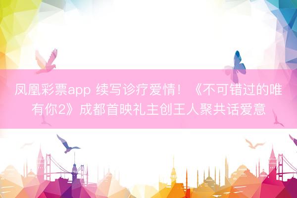 凤凰彩票app 续写诊疗爱情！《不可错过的唯有你2》成都首映礼主创王人聚共话爱意